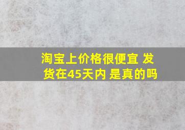 淘宝上价格很便宜 发货在45天内 是真的吗